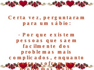 Certa vez, perguntaram para um sábio: - Por que existem pessoas que saem facilmente dos problemas mais complicados, enquanto outras sofrem por problemas muito pequenos, morrem afogadas num copo de água? 