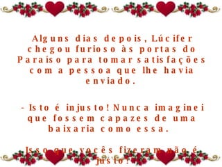 Alguns dias depois, Lúcifer chegou furioso às portas do Paraíso para tomar satisfações com a pessoa que lhe havia enviado.  - Isto é injusto! Nunca imaginei que fossem capazes de uma baixaria como essa.   Isso que vocês fizeram não é justo! 