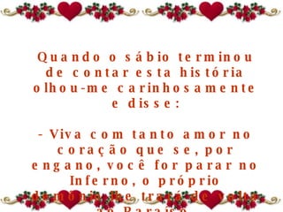 Quando o sábio terminou de contar esta história olhou-me carinhosamente e disse: - Viva com tanto amor no coração que se, por engano, você for parar no Inferno ,  o próprio demônio lhe trará de volta ao Paraíso . 