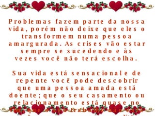 Problemas fazem parte da nossa vida, porém não deixe que eles o transformem numa pessoa amargurada. As crises vão estar sempre se sucedendo e às vezes você não terá escolha.  Sua vida está sensacional e de repente você pode descobrir que  uma pessoa amada  está doente; que o seu casamento ou relacionamento está quase no fim, que o seu trabalho não está sendo prazeroso, que a política econômica do governo mudou; isso traz infinitas possibilidades de problemas.  