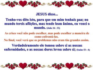 JESUS disse... Tenho-vos dito isto, para que em mim tenhais paz; no mundo tereis aflições, mas tende bom ânimo, eu venci o mundo.  (João 16 : 33) As crises você não pode escolher, mas pode escolher a maneira  de  como enfrentá-las.  No final, você verá que os problemas não eram tão grandes assim.  Verdadeiramente ele tomou sobre si as nossas enfermidades, e as nossas dores levou sobre si;  (Isaías 53 : 4) 