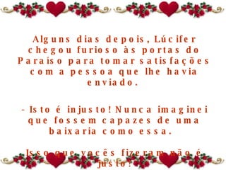 Alguns dias depois, Lúcifer chegou furioso às portas do Paraíso para tomar satisfações com a pessoa que lhe havia enviado.  - Isto é injusto! Nunca imaginei que fossem capazes de uma baixaria como essa.   Isso que vocês fizeram não é justo! 