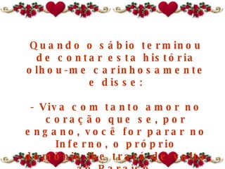 Quando o sábio terminou de contar esta história olhou-me carinhosamente e disse: - Viva com tanto amor no coração que se, por engano, você for parar no Inferno ,  o próprio demônio lhe trará de volta ao Paraíso . 