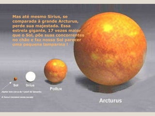 Mas até mesmo Sirius, se comparada à grande Arcturus, perde sua majestada. Essa estrela gigante, 17 vezes maior que o Sol, põe suas concorrentes no chão e faz nosso Sol parecer uma pequena lamparina ! 