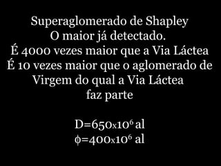 Superaglomerado de Shapley
O maior já detectado.
É 4000 vezes maior que a Via Láctea
É 10 vezes maior que o aglomerado de
Virgem do qual a Via Láctea
faz parte
D=650x106
al
φ=400x106
al
 