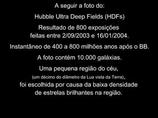 A seguir a foto do:
Hubble Ultra Deep Fields (HDFs)
Resultado de 800 exposições
feitas entre 2/09/2003 e 16/01/2004.
Instantâneo de 400 a 800 milhões anos após o BB.
A foto contém 10.000 galáxias.
Uma pequena região do céu,
(um décimo do diâmetro da Lua vista da Terra),
foi escolhida por causa da baixa densidade
de estrelas brilhantes na região.
 