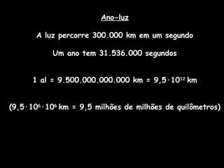 Ano-luz
A luz percorre 300.000 km em um segundo
Um ano tem 31.536.000 segundos
1 al = 9.500.000.000.000 km = 9,5·1012
km
(9,5·106
·106
km = 9,5 milhões de milhões de quilômetros)
 