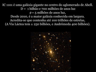 IC 1101 é uma galáxia gigante no centro do aglomerado de Abell.
D = 1 bilhão e 700 milhões de anos luz
φ = 5 milhões de anos luz,
Desde 2010, é a maior galáxia conhecida em largura.
Acredita-se que contenha até 100 trilhões de estrelas,
(A Via Láctea tem ± 250 bilhões, e Andrômeda 400 bilhões).
 