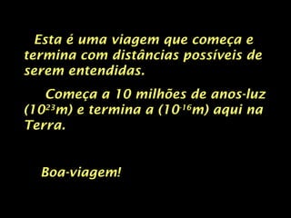 Esta é uma viagem que começa e termina com distâncias possíveis de serem entendidas. Começa a 10 milhões de anos-luz (10 23 m) e termina a (10 -16 m) aqui na Terra. Boa-viagem! 
