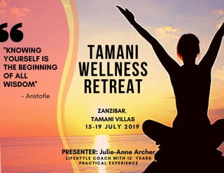 TAMANI
WELLNESS
RETREAT
ZANZIBAR,
TAMANI VILLAS
15-19 JULY 2019
"KNOWING
YOURSELF IS
THE BEGINNING
OF ALL
WISDOM''
LIFESTYLE COACH WITH 1 5 YEARS
PRACTICAL EXPERIENCE
- Aristotle
PRESENTER: Julie-Anne Archer
 