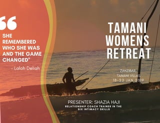 TAMANI
WOMENS
RETREAT
ZANZIBAR,
TAMANI VILLAS
1 8 - 2 2 J A N 2 0 1 9
SHE
REMEMBERED
WHO SHE WAS
AND THE GAME
CHANGED''
RELATIONSHIP COACH TRAINER IN THE
SIX INTIMACY SKILLS
- Lalah Deliah
PRESENTER: SHAZIA HAJI
 