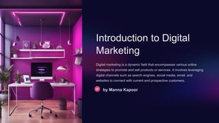 Introduction to Digital
Marketing
Digital marketing is a dynamic field that encompasses various online
strategies to promote and sell products or services. It involves leveraging
digital channels such as search engines, social media, email, and
websites to connect with current and prospective customers.
by Manna Kapoor
 