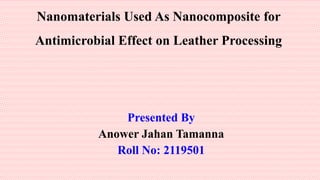 Nanomaterials Used As Nanocomposite for
Antimicrobial Effect on Leather Processing
Presented By
Anower Jahan Tamanna
Roll No: 2119501
 