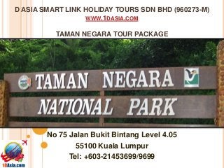 D ASIA SMART LINK HOLIDAY TOURS SDN BHD (960273-M)
WWW.1DASIA.COM
TAMAN NEGARA TOUR PACKAGE
No 75 Jalan Bukit Bintang Level 4.05
55100 Kuala Lumpur
Tel: +603-21453699/9699
 