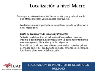 Localización a nivel Macro
Es comparar alternativas entre las zonas del país y seleccionar la
    que ofrece mayores ventajas para el proyecto.

• Los factores mas importantes a considerar para la localización a
  nivel macro son:

   Costo de Transporte de Insumos y Productos
   Se trata de determinar si, la localización quedara cerca del
   insumo o del mercado. La comparación se debe hacer tomando
   en cuenta pesos, distancias y tarifas vigentes.
   También se da el caso que el transporte de las materias primas
   es menor que el del producto terminado, entonces es necesario
   localizar la planta cerca del mercado.




          ELABORACION DE PROYECTOS DE DESARROLLO
                         HUMANO
 
