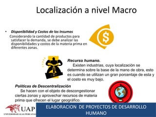 Localización a nivel Macro

•    Disponibilidad y Costos de los Insumos
    Considerando la cantidad de productos para
     satisfacer la demanda, se debe analizar las
     disponibilidades y costos de la materia prima en
     diferentes zonas.


                                        Recurso humano.
                                            Existen industrias, cuya localización se
                                        determina sobre la base de la mano de obra, esto
                                        es cuando se utilizan un gran porcentaje de esta y
                                        el costo es muy bajo.
       Políticas de Descentralización
          Se hacen con el objeto de descongestionar
       ciertas zonas y aprovechar recursos de materia
       prima que ofrecen el lugar geográfico.
                          ELABORACION DE PROYECTOS DE DESARROLLO
                                         HUMANO
 