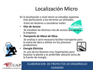 Localización Micro
En la localización a nivel micro se estudian aspectos
   más particulares a los terrenos ya utilizados.
    Entre los factores a considerar están:
• Vías de Acceso
    Se estudian las diversas vías de acceso que tendrá
   la empresa.
• Transporte de Mano de Obra.
    Se analiza si será necesario facilitar transporte para
   la mano de obra a utilizar en los procesos
   productivos.
• Energía Eléctrica
    Es uno de los factores mas importantes para
   localizar la planta y es preferible ubicarla cerca de
   la fuente de energía.

      ELABORACION DE PROYECTOS DE DESARROLLO
                     HUMANO
 
