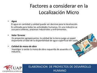 Factores a considerar en la
                           Localización Micro
•   Agua
    El agua en cantidad y calidad puede ser decisiva para la localización.
    Es utilizada para todas las actividades humanas. En una industria se
    usa para calderas, procesos industriales y enfriamientos.

•   Valor Terreno
    En proyectos agropecuarios, la calidad de la tierra juega un papel
    importante al lado de la disponibilidad de agua superficial del suelo.

•   Calidad de mano de obra
    Investigar si existe la mano de obra requerida de acuerdo a la
    industria.




                      ELABORACION DE PROYECTOS DE DESARROLLO
                                     HUMANO
 