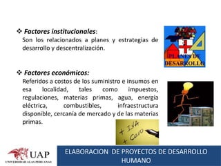  Factores institucionales:
  Son los relacionados a planes y estrategias de
  desarrollo y descentralización.


 Factores económicos:
  Referidos a costos de los suministro e insumos en
  esa     localidad,   tales    como      impuestos,
  regulaciones, materias primas, agua, energía
  eléctrica,      combustibles,      infraestructura
  disponible, cercanía de mercado y de las materias
  primas.



                 ELABORACION DE PROYECTOS DE DESARROLLO
                                HUMANO
 