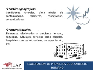 Factores geográficos:
Condiciones naturales, clima        niveles de
contaminación,   carreteras,       conectividad,
comunicaciones.


Factores sociales:
Elementos relacionados al ambiente humano,
seguridad, culturales, servicios como escuelas,
hospitales, centros recreativos, de capacitación,
etc.




                  ELABORACION DE PROYECTOS DE DESARROLLO
                                 HUMANO
 