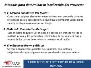 Métodos para determinar la localización del Proyecto:

 El Método Cualitativo Por Puntos:
   Consiste en asignar elementos cuantitativos a un grupo de criterios
   relevantes para la localización, lo que lleva a comparar varios sitios
   y escoger el que más puntuación tenga.

 El Método Cuantitativo De Vogel :
   Este método requiere un análisis de costos de transporte, de la
   materia prima y los productos terminados de tal manera que el
   monto de los costos determinarán la mejor localización.

 El método de Brown y Gibson
   Se combinan factores posibles de cuantificar con factores
   subjetivos a los que asignan valores ponderados de peso relativo.


                    ELABORACION DE PROYECTOS DE DESARROLLO
                                   HUMANO
 