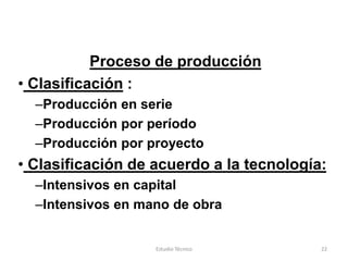 Proceso de producción
• Clasificación :
  –Producción en serie
  –Producción por período
  –Producción por proyecto
• Clasificación de acuerdo a la tecnología:
  –Intensivos en capital
  –Intensivos en mano de obra


                   Estudio Técnico        22
 