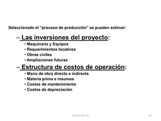 Seleccionado el “proceso de producción” se pueden estimar:

   – Las inversiones del proyecto:
       • Maquinaria y Equipos
       • Requerimientos locativos
       • Obras civiles
       • Ampliaciones futuras
   – Estructura de costos de operación:
       • Mano de obra directa e indirecta
       • Materia prima e insumos
       • Costos de mantenimiento
       • Costos de depreciación




                                Estudio Técnico              24
 
