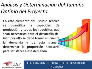 Análisis y Determinación del Tamaño
Optimo del Proyecto
En este elemento del Estudio Técnico
se cuantifica la capacidad de
producción y todos los requisitos que
sean necesarios para el desarrollo del
bien por ello se debe tomar en cuenta
la demanda y de esta manera
determinar la proporción necesaria
para satisfacer a esa demanda.


                ELABORACION DE PROYECTOS DE DESARROLLO
                               HUMANO
 