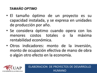 TAMAÑO OPTIMO

• El tamaño óptimo de un proyecto es su
  capacidad instalada, y se expresa en unidades
  de producción por año.
• Se considera óptimo cuando opera con los
  menores costos totales o la máxima
  rentabilidad económica.
• Otros indicadores: monto de la inversión,
  monto de ocupación efectiva de mano de obra
  o algún otro efecto en la economía.

            ELABORACION DE PROYECTOS DE DESARROLLO
                           HUMANO
 