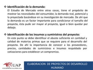  Identificación de la demanda:
  El Estudio de Mercado entre otras cosas, tiene el propósito de
  mostrar las necesidades del consumidor, la demanda real, potencial y
  la proyectada basándose en su investigación de mercado. De ahí que
  la demanda es un factor importante para condicionar el tamaño del
  proyecto, ésta pude ser mayor al proyecto, igual o bien quedar por
  debajo.

 Identificación de los insumos y suministros del proyecto:
  En este punto se debe identificar el abasto suficiente en cantidad y
  calidad de materias primas que se requiere para el desarrollo del
  proyecto. De ahí la importancia de conocer a los proveedores,
  precios, cantidades de suministros e insumos respaldado por
  cotizaciones para establecer un compromiso.



                  ELABORACION DE PROYECTOS DE DESARROLLO
                                 HUMANO
 