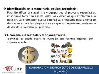  Identificación de la maquinaria, equipo, tecnología:
  Para identificar la maquinaria y equipo que el proyecto requerirá es
  importante tomar en cuenta todos los elementos que involucren a la
  decisión. La información que se obtenga será necesaria para la toma de
  decisiones y para las proyecciones ya que es importante considerarla
  dentro de la inversión del proyecto.

El tamaño del proyecto y el financiamiento:
  Identificar si puede cubrir la inversión con fuentes internas, con
  externas o ambas.




                   ELABORACION DE PROYECTOS DE DESARROLLO
                                  HUMANO
 