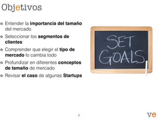 Objetivos
Entender la importancia del tamaño
del mercado
Seleccionar los segmentos de
clientes
Comprender que elegir el tipo de
mercado lo cambia todo
Profundizar en diferentes conceptos
de tamaño de mercado
Revisar el caso de algunas Startups
2
 