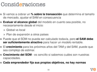 Consideraciones
Si vamos a cobrar un % sobre la transacción que determina el tamaño
de mercado, ajustar el SAM en consecuencia
Evaluar el alcance global del modelo en cuanto sea posible, no
necesariamente desde el inicio:
Global vs local
Plan de expansión a otros países
Puede que el SOM no pueda ser calculado todavía, pero el SAM debe
ser suﬁcientemente atractivo para hacer un modelo rentable.
El crecimiento para los próximos años del TAM y del SAM, puede que
sea complejo de estimar.
Crecimiento del SOM - es sencillo si sabemos cuáles son nuestras
capacidades.
Cada emprendedor ﬁja sus propios objetivos, no hay normas
33
 