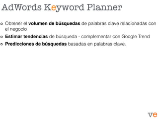 AdWords Keyword Planner
Obtener el volumen de búsquedas de palabras clave relacionadas con
el negocio
Estimar tendencias de búsqueda - complementar con Google Trend
Predicciones de búsquedas basadas en palabras clave.
 
