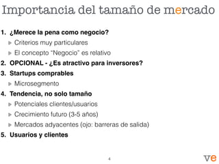Importancia del tamaño de mercado
1. ¿Merece la pena como negocio?
Criterios muy particulares
El concepto “Negocio” es relativo
2. OPCIONAL - ¿Es atractivo para inversores?
3. Startups comprables
Microsegmento
4. Tendencia, no solo tamaño
Potenciales clientes/usuarios
Crecimiento futuro (3-5 años)
Mercados adyacentes (ojo: barreras de salida)
5. Usuarios y clientes
4
 