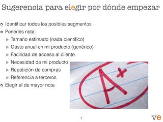 Sugerencia para elegir por dónde empezar
Identiﬁcar todos los posibles segmentos
Ponerles nota:
Tamaño estimado (nada cientíﬁco)
Gasto anual en mi producto (genérico)
Facilidad de acceso al cliente
Necesidad de mi producto
Repetición de compras
Referencia a terceros
Elegir el de mayor nota
7
 