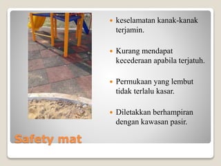 Safety mat
 keselamatan kanak-kanak
terjamin.
 Kurang mendapat
kecederaan apabila terjatuh.
 Permukaan yang lembut
tidak terlalu kasar.
 Diletakkan berhampiran
dengan kawasan pasir.
 