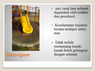 Gelongsor
 saiz yang luas selamat
digunakan oleh toddler
dan preschool.
 Keselamatan terjamin
kerana terdapat safety
mat.
 Tidak terlalu
memanjang kanak-
kanak boleh gelongsor
dengan selamat.
 