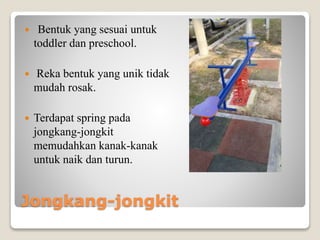 Jongkang-jongkit
 Bentuk yang sesuai untuk
toddler dan preschool.
 Reka bentuk yang unik tidak
mudah rosak.
 Terdapat spring pada
jongkang-jongkit
memudahkan kanak-kanak
untuk naik dan turun.
 