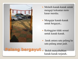 Palang bergayut
 Melatih kanak-kanak untuk
menguji kekuatan moto
kasar mereka.
 Mengajar kanak-kanak
untuk bergayut..
 Ketinggian tidak sesuai
untuk kanak-kanak.
 Jarak antara satu palang ke
satu palang amat jauh.
 Boleh menyebabkan
kanak-kanak terjatuh.
 