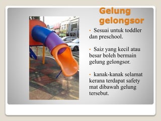 Gelung
gelongsor
• Sesuai untuk toddler
dan preschool.
• Saiz yang kecil atau
besar boleh bermain
gelung gelongsor.
• kanak-kanak selamat
kerana terdapat safety
mat dibawah gelung
tersebut.
 