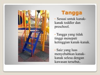 Tangga
• Sesuai untuk kanak-
kanak toddler dan
preschool.
• Tangga yang tidak
tinggi menepati
ketinggian kanak-kanak.
• Saiz yang luas
menyebabkan kanak-
kanak selesa dengan
kawasan tersebut.
 
