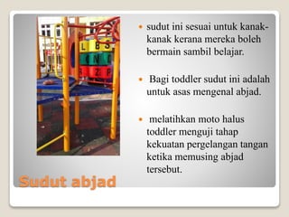 Sudut abjad
 sudut ini sesuai untuk kanak-
kanak kerana mereka boleh
bermain sambil belajar.
 Bagi toddler sudut ini adalah
untuk asas mengenal abjad.
 melatihkan moto halus
toddler menguji tahap
kekuatan pergelangan tangan
ketika memusing abjad
tersebut.
 