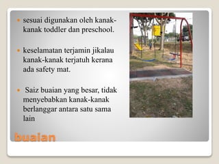 buaian
 sesuai digunakan oleh kanak-
kanak toddler dan preschool.
 keselamatan terjamin jikalau
kanak-kanak terjatuh kerana
ada safety mat.
 Saiz buaian yang besar, tidak
menyebabkan kanak-kanak
berlanggar antara satu sama
lain
 