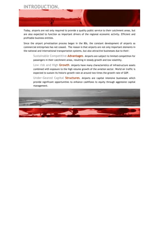 INTRODUCTION.



Today, airports are not only required to provide a quality public service to their catchment areas, but
are also expected to function as important drivers of the regional economic activity. Efficient and
profitable business entities.

Since the airport privatisation process began in the 80s, the constant development of airports as
commercial entreprises has not ceased. The reason is that airports are not only important elements in
the national and international transportation systems, but also attractive businesses due to their:

         Sustainable Competitive Advantages. Airports are subject to limited competition for
         passengers in their catchment areas, resulting in steady growth and low volatility.

         Low risk and High Growth. Airports have many characteristics of infrastructure assets
         combined with exposure to the high volume growth of the aviation sector. World air traffic is
         expected to sustain its historic growth rate at around two times the growth rate of GDP.

         Under-Geared Capital Structures. Airports are capital intensive businesses which
         provide significant opportunities to enhance cashflows to equity through aggressive capital
         management.
 