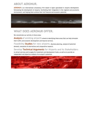 ABOUT AERONUR.
AERONUR is an international consultancy firm based in Spain specialised in airports development.
Stimulating the development of airports; facilitating their integration in the regional socio-economic
environment; and helping them achieve their full financial and economic potential.




WHAT DOES AERONUR OFFER.
We concentrate our activity in three areas:

Analysis of existing airports aimed at identifying those areas that can help stimulate
their traffic and economic development and improve services.

Feasibility Studies for new airports. Business planning, analysis of potential
demand, evaluation of alternatives and comparative research.

Develop Technical Arguments for Airports and its Stakeholders
to attract services and to apply for investment and development funds, as well as to provide an
independent and objective analysis of an airport’s potential.
 