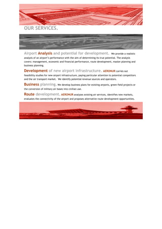 OUR SERVICES.




Airport Analysis and potential for development.                                  We provide a realistic
analysis of an airport’s performance with the aim of determining its true potential. The analysis
covers: management, economic and financial performance, route development, master planning and
business planning.

Development of new airport infrastructure.                               AERONUR carries out
feasibility studies for new airport infrastructure, paying particular attention to potential competitors
and the air transport market. We identify potential revenue sources and operators.

Business planning. We develop business plans for existing airports, green field projects or
the conversion of military air bases into civilian use.

Route development. AERONUR analyses existing air services, identifies new markets,
evaluates the connectivity of the airport and proposes alternative route development opportunities.
 