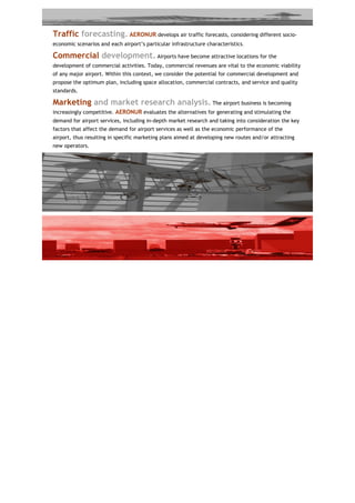Traffic forecasting. AERONUR develops air traffic forecasts, considering different socio-
economic scenarios and each airport’s particular infrastructure characteristics.

Commercial development. Airports have become attractive locations for the
development of commercial activities. Today, commercial revenues are vital to the economic viability
of any major airport. Within this context, we consider the potential for commercial development and
propose the optimum plan, including space allocation, commercial contracts, and service and quality
standards.

Marketing and market research analysis. The airport business is becoming
increasingly competitive. AERONUR evaluates the alternatives for generating and stimulating the
demand for airport services, including in-depth market research and taking into consideration the key
factors that affect the demand for airport services as well as the economic performance of the
airport, thus resulting in specific marketing plans aimed at developing new routes and/or attracting
new operators.
 