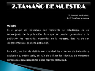 2.TAMAÑO DE MUESTRA2.1 Distinguir los términos:      2.1.2 Desviación EstándarLa desviación significa que tan lejos de lo normal.Desviación estándar (σ) mide cuánto se separan los datos. La fórmula es fácil: es la raíz cuadrada de la varianza.La varianza (que es el cuadrado de la desviación estándar: σ2) se define así:Es la media de las diferencias con la media elevadas al cuadrado.En otras palabras, sigue estos pasos:1. Calcula la media (el promedio de los números)2. Ahora, por cada número resta la media y eleva el resultado al cuadrado (la diferencia elevada al cuadrado). 3. Ahora calcula la media de esas diferencias al cuadrado. (¿Por qué a cuadrado?)