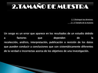 2.TAMAÑO DE MUESTRA2.1 Distinguir los términos:      2.1.3 Tamaño de la muestraMuestraEs el grupo de individuos que realmente se estudiarán,es un subconjunto de la población. Para que se puedangeneralizar a la población los resultados obtenidos en lamuestra, ésta ha de ser «representativa» de dichapoblación.Para ello, se han de definir con claridad loscriterios de inclusión y exclusión y, sobre todo, se han deutilizar las técnicas de muestreo apropiadas paragarantizar dicha representatividad.